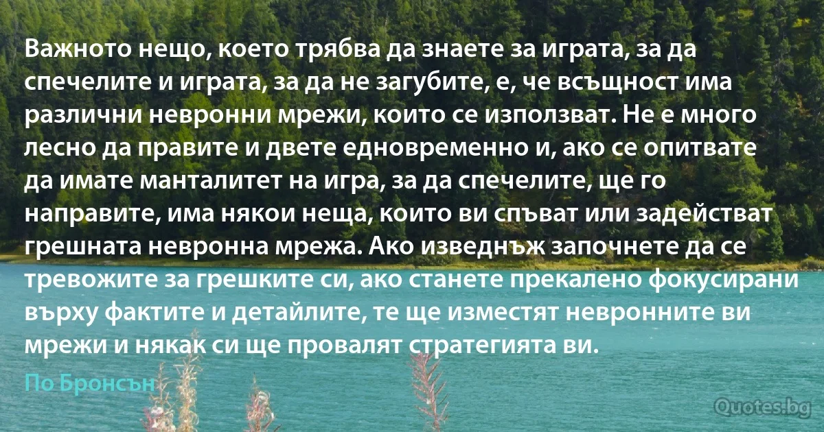 Важното нещо, което трябва да знаете за играта, за да спечелите и играта, за да не загубите, е, че всъщност има различни невронни мрежи, които се използват. Не е много лесно да правите и двете едновременно и, ако се опитвате да имате манталитет на игра, за да спечелите, ще го направите, има някои неща, които ви спъват или задействат грешната невронна мрежа. Ако изведнъж започнете да се тревожите за грешките си, ако станете прекалено фокусирани върху фактите и детайлите, те ще изместят невронните ви мрежи и някак си ще провалят стратегията ви. (По Бронсън)