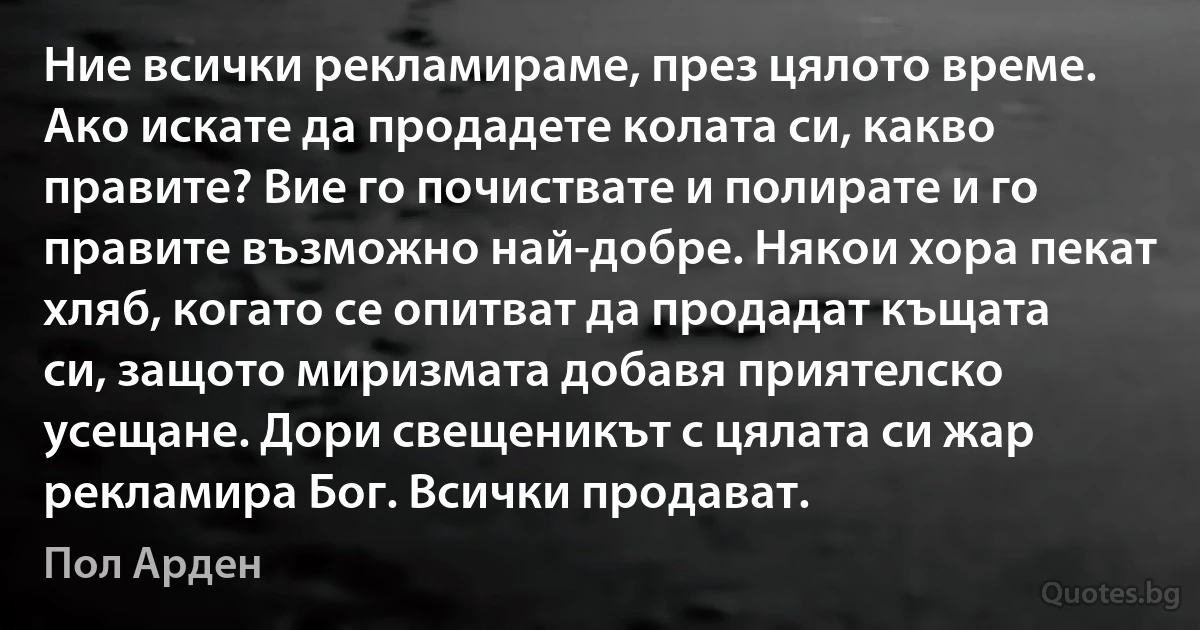 Ние всички рекламираме, през цялото време. Ако искате да продадете колата си, какво правите? Вие го почиствате и полирате и го правите възможно най-добре. Някои хора пекат хляб, когато се опитват да продадат къщата си, защото миризмата добавя приятелско усещане. Дори свещеникът с цялата си жар рекламира Бог. Всички продават. (Пол Арден)