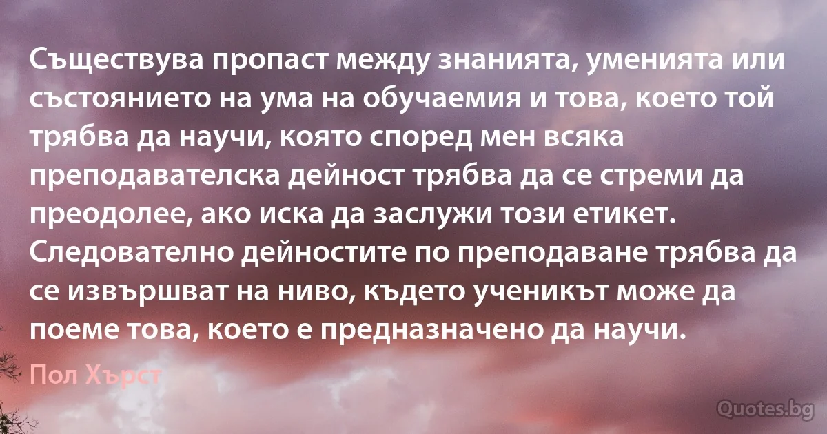 Съществува пропаст между знанията, уменията или състоянието на ума на обучаемия и това, което той трябва да научи, която според мен всяка преподавателска дейност трябва да се стреми да преодолее, ако иска да заслужи този етикет. Следователно дейностите по преподаване трябва да се извършват на ниво, където ученикът може да поеме това, което е предназначено да научи. (Пол Хърст)