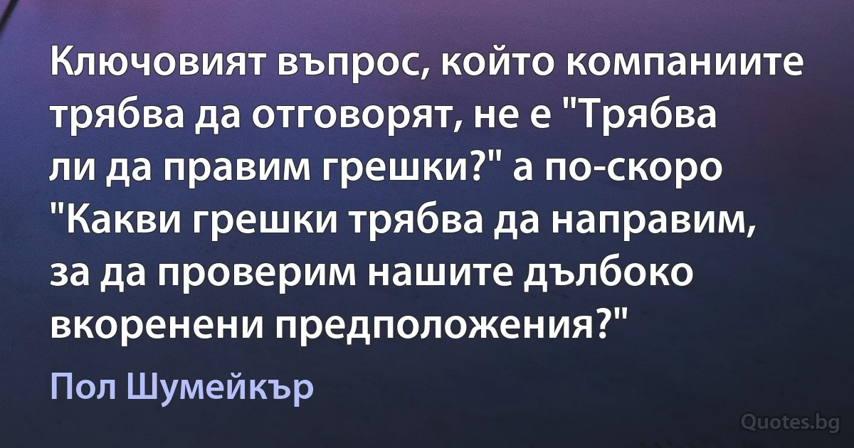 Ключовият въпрос, който компаниите трябва да отговорят, не е "Трябва ли да правим грешки?" а по-скоро "Какви грешки трябва да направим, за да проверим нашите дълбоко вкоренени предположения?" (Пол Шумейкър)