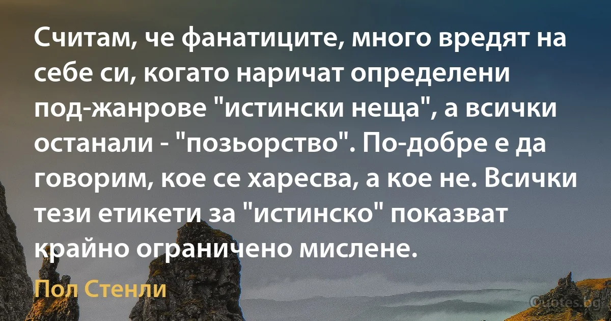 Считам, че фанатиците, много вредят на себе си, когато наричат определени под-жанрове "истински неща", а всички останали - "позьорство". По-добре е да говорим, кое се харесва, а кое не. Всички тези етикети за "истинско" показват крайно ограничено мислене. (Пол Стенли)