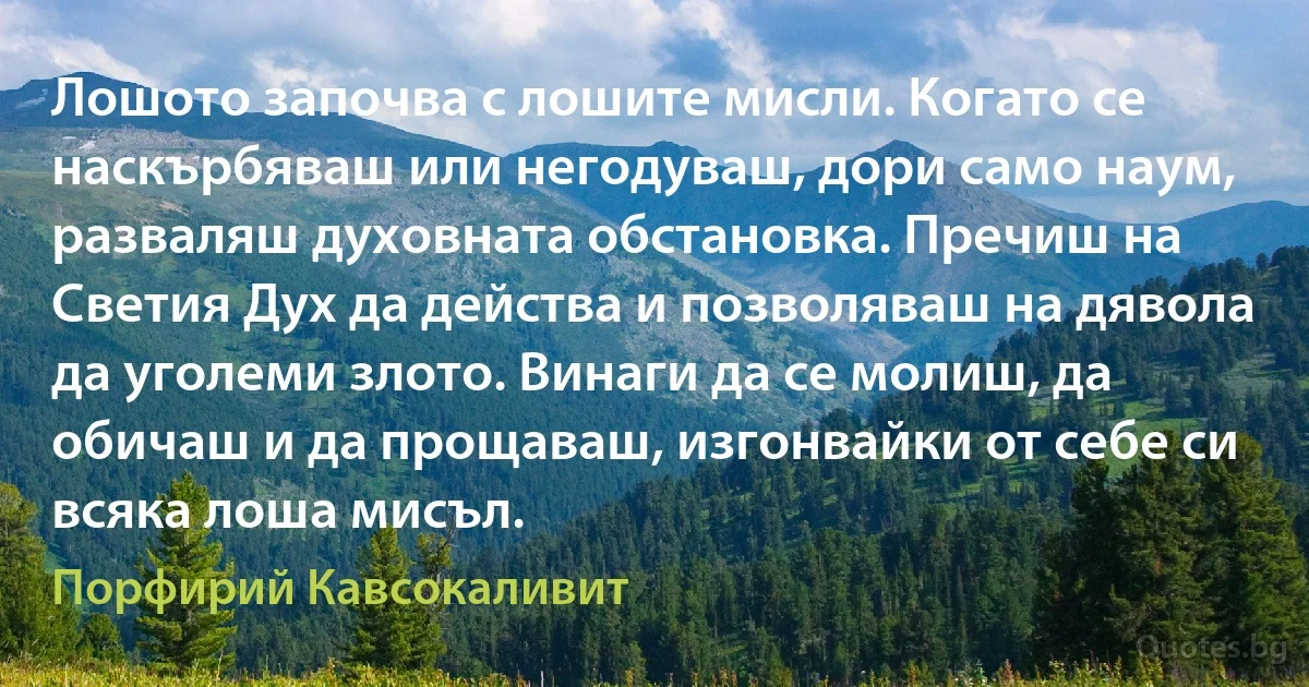 Лошото започва с лошите мисли. Когато се наскърбяваш или негодуваш, дори само наум, разваляш духовната обстановка. Пречиш на Светия Дух да действа и позволяваш на дявола да уголеми злото. Винаги да се молиш, да обичаш и да прощаваш, изгонвайки от себе си всяка лоша мисъл. (Порфирий Кавсокаливит)