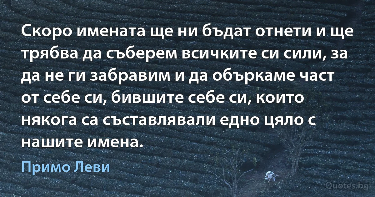 Скоро имената ще ни бъдат отнети и ще трябва да съберем всичките си сили, за да не ги забравим и да объркаме част от себе си, бившите себе си, които някога са съставлявали едно цяло с нашите имена. (Примо Леви)