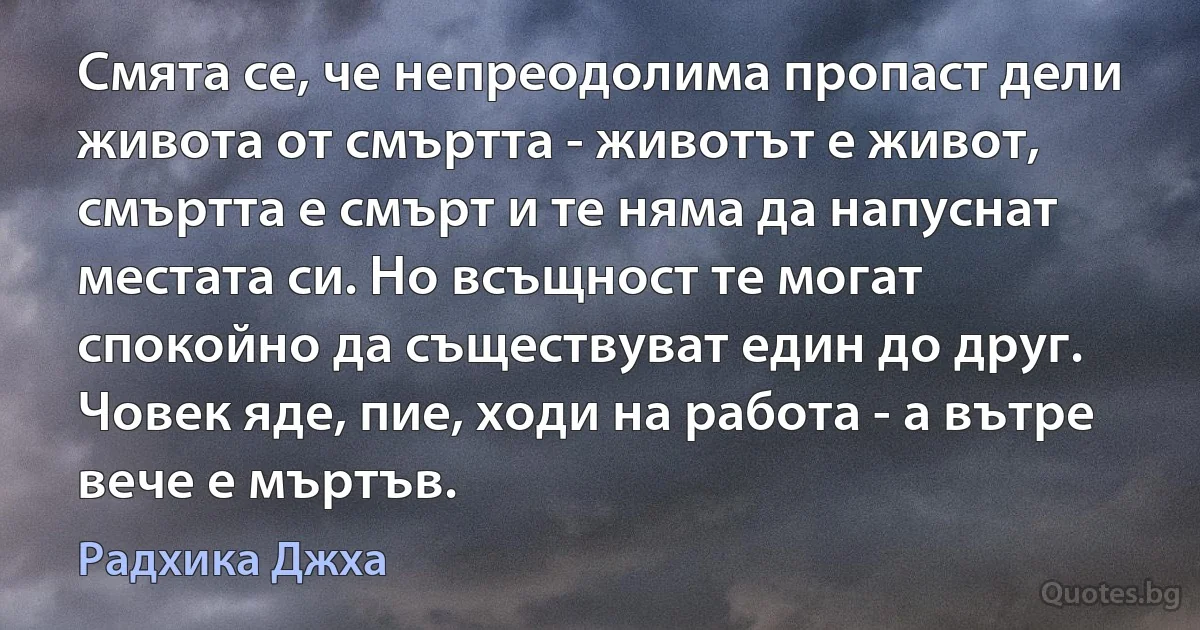 Смята се, че непреодолима пропаст дели живота от смъртта - животът е живот, смъртта е смърт и те няма да напуснат местата си. Но всъщност те могат спокойно да съществуват един до друг. Човек яде, пие, ходи на работа - а вътре вече е мъртъв. (Радхика Джха)