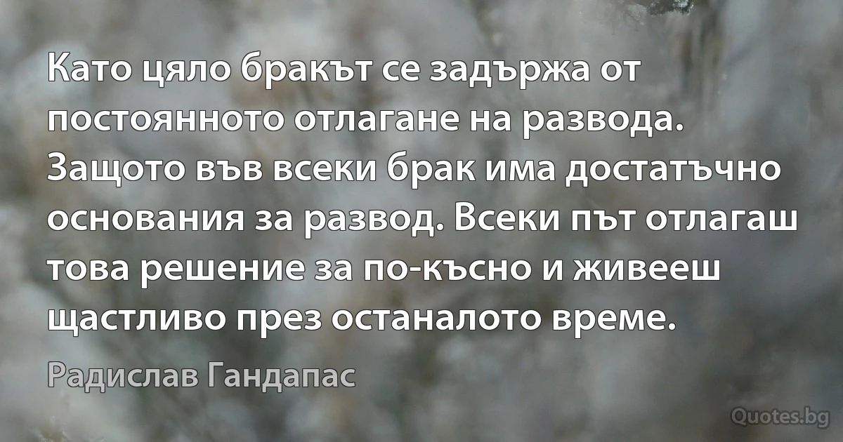 Като цяло бракът се задържа от постоянното отлагане на развода. Защото във всеки брак има достатъчно основания за развод. Всеки път отлагаш това решение за по-късно и живееш щастливо през останалото време. (Радислав Гандапас)