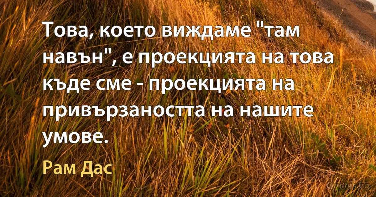 Това, което виждаме "там навън", е проекцията на това къде сме - проекцията на привързаността на нашите умове. (Рам Дас)