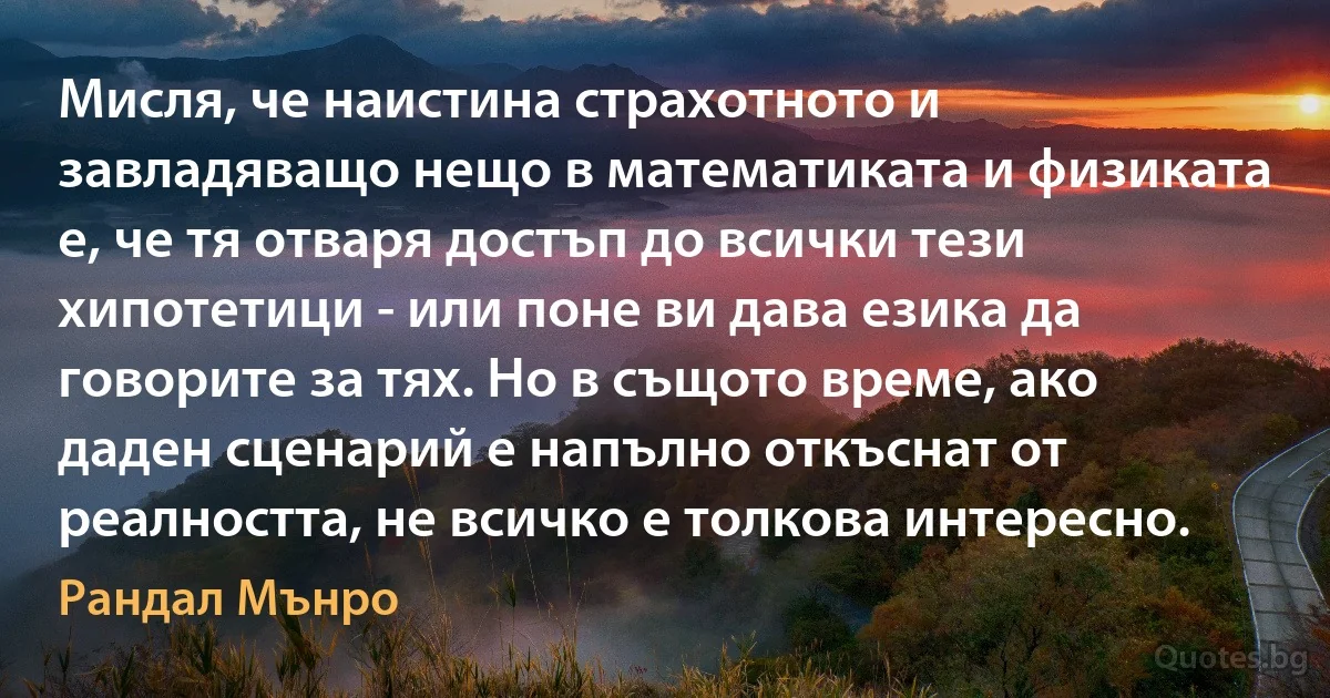 Мисля, че наистина страхотното и завладяващо нещо в математиката и физиката е, че тя отваря достъп до всички тези хипотетици - или поне ви дава езика да говорите за тях. Но в същото време, ако даден сценарий е напълно откъснат от реалността, не всичко е толкова интересно. (Рандал Мънро)