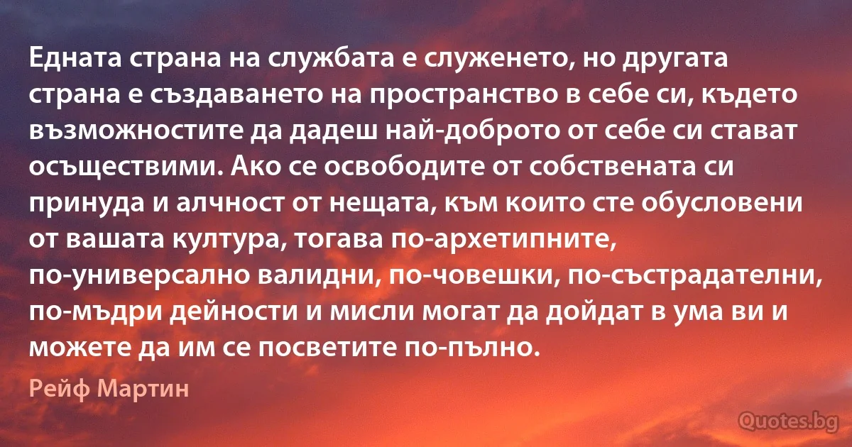 Едната страна на службата е служенето, но другата страна е създаването на пространство в себе си, където възможностите да дадеш най-доброто от себе си стават осъществими. Ако се освободите от собствената си принуда и алчност от нещата, към които сте обусловени от вашата култура, тогава по-архетипните, по-универсално валидни, по-човешки, по-състрадателни, по-мъдри дейности и мисли могат да дойдат в ума ви и можете да им се посветите по-пълно. (Рейф Мартин)