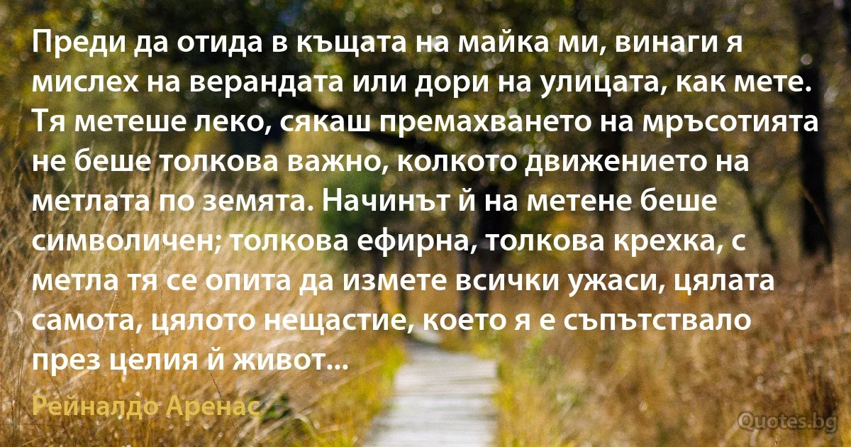 Преди да отида в къщата на майка ми, винаги я мислех на верандата или дори на улицата, как мете. Тя метеше леко, сякаш премахването на мръсотията не беше толкова важно, колкото движението на метлата по земята. Начинът й на метене беше символичен; толкова ефирна, толкова крехка, с метла тя се опита да измете всички ужаси, цялата самота, цялото нещастие, което я е съпътствало през целия й живот... (Рейналдо Аренас)