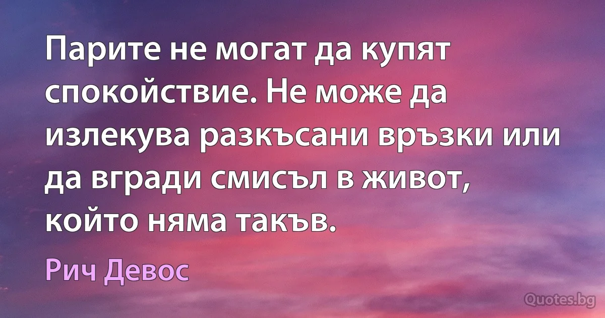 Парите не могат да купят спокойствие. Не може да излекува разкъсани връзки или да вгради смисъл в живот, който няма такъв. (Рич Девос)