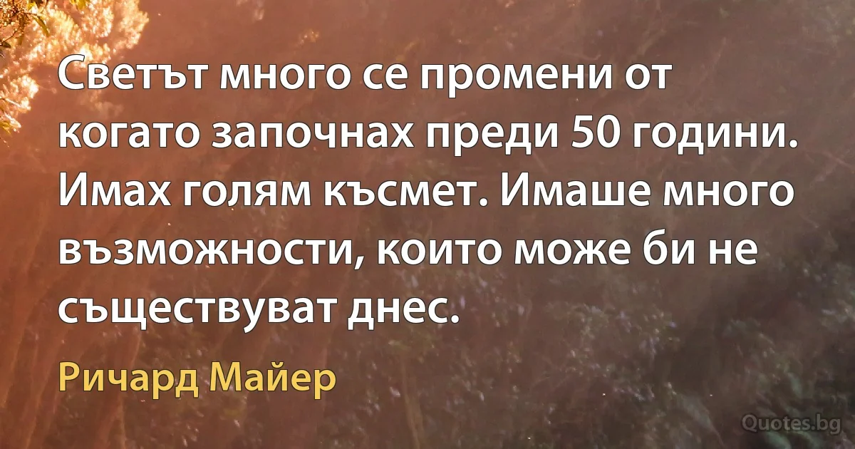 Светът много се промени от когато започнах преди 50 години. Имах голям късмет. Имаше много възможности, които може би не съществуват днес. (Ричард Майер)