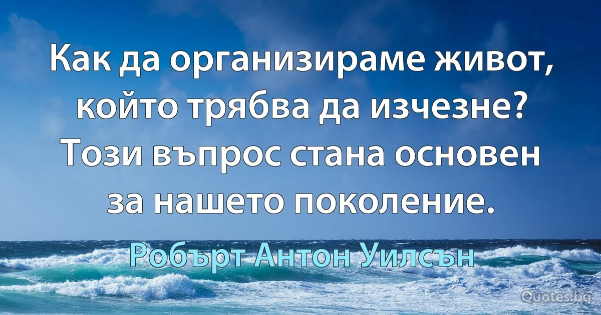 Как да организираме живот, който трябва да изчезне? Този въпрос стана основен за нашето поколение. (Робърт Антон Уилсън)