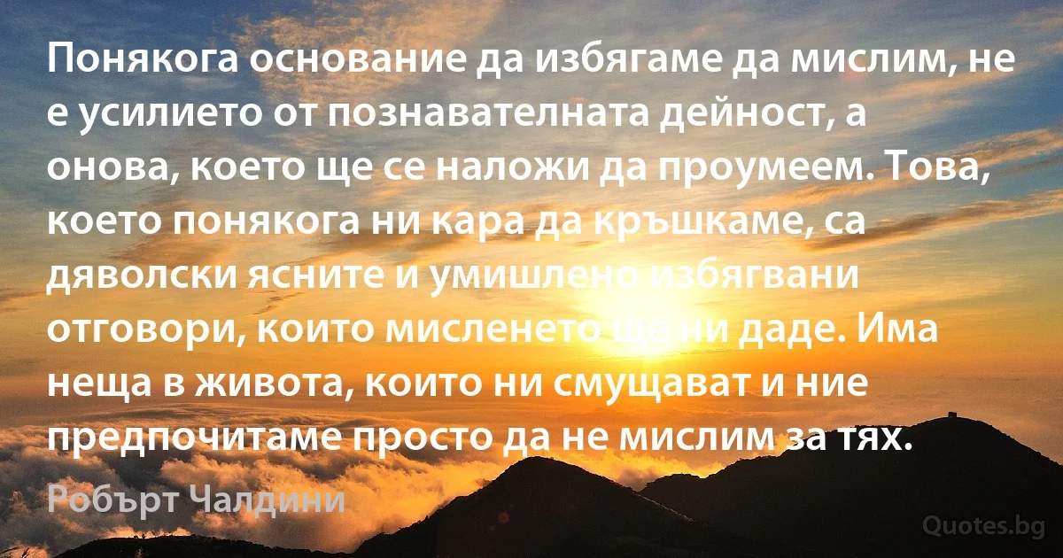 Понякога основание да избягаме да мислим, не е усилието от познавателната дейност, а онова, което ще се наложи да проумеем. Това, което понякога ни кара да кръшкаме, са дяволски ясните и умишлено избягвани отговори, които мисленето ще ни даде. Има неща в живота, които ни смущават и ние предпочитаме просто да не мислим за тях. (Робърт Чалдини)