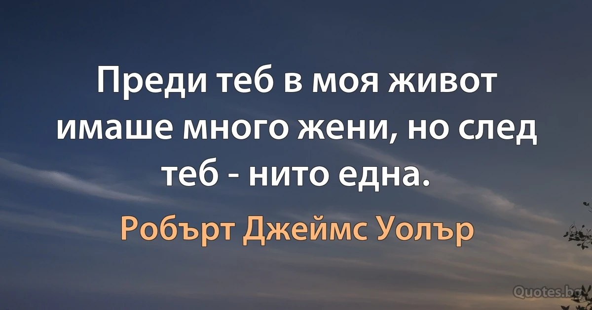 Преди теб в моя живот имаше много жени, но след теб - нито една. (Робърт Джеймс Уолър)