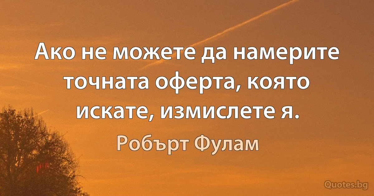 Ако не можете да намерите точната оферта, която искате, измислете я. (Робърт Фулам)