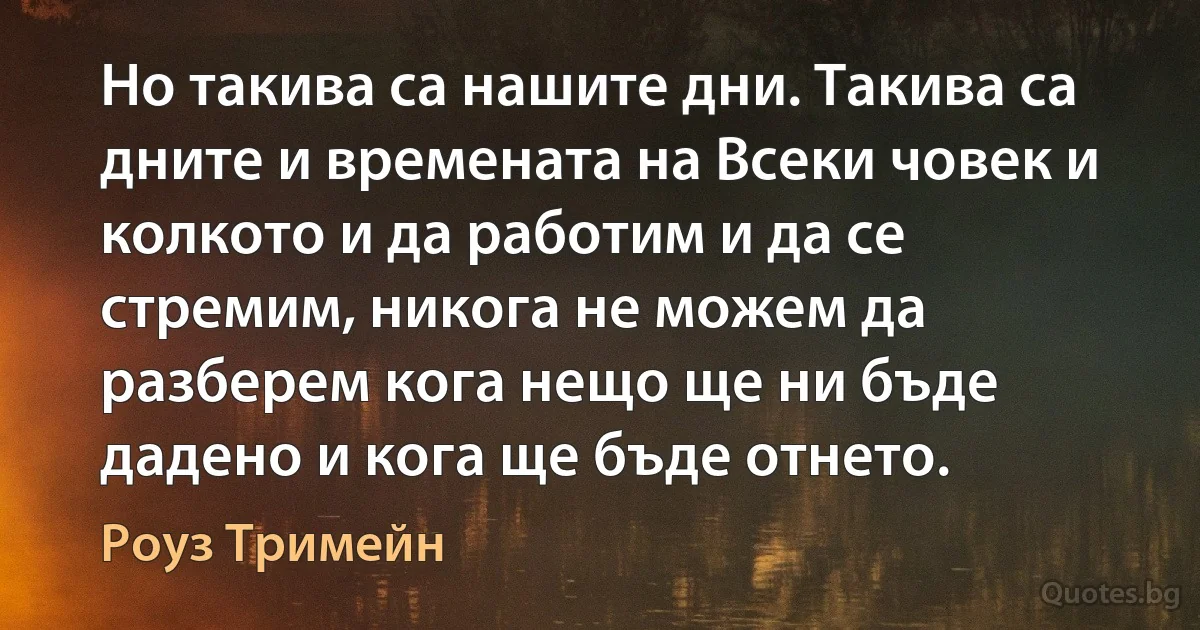 Но такива са нашите дни. Такива са дните и времената на Всеки човек и колкото и да работим и да се стремим, никога не можем да разберем кога нещо ще ни бъде дадено и кога ще бъде отнето. (Роуз Тримейн)