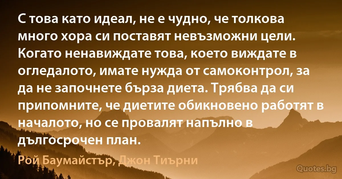 С това като идеал, не е чудно, че толкова много хора си поставят невъзможни цели. Когато ненавиждате това, което виждате в огледалото, имате нужда от самоконтрол, за да не започнете бърза диета. Трябва да си припомните, че диетите обикновено работят в началото, но се провалят напълно в дългосрочен план. (Рой Баумайстър, Джон Тиърни)