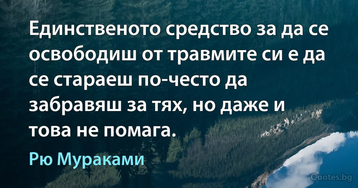 Единственото средство за да се освободиш от травмите си е да се стараеш по-често да забравяш за тях, но даже и това не помага. (Рю Мураками)