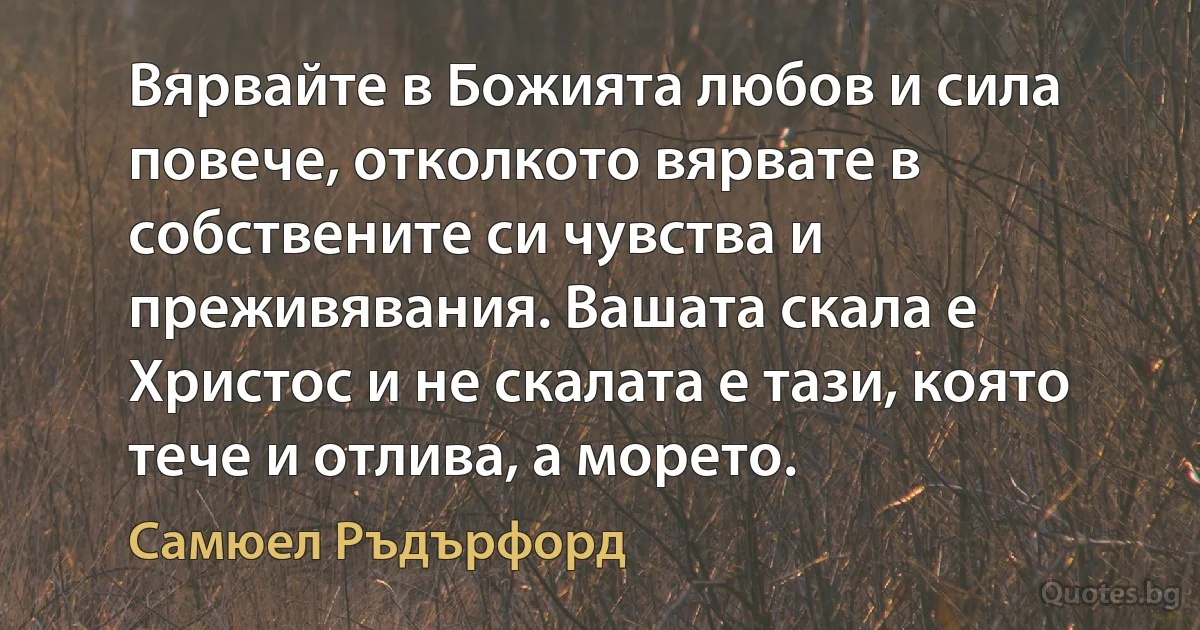 Вярвайте в Божията любов и сила повече, отколкото вярвате в собствените си чувства и преживявания. Вашата скала е Христос и не скалата е тази, която тече и отлива, а морето. (Самюел Ръдърфорд)