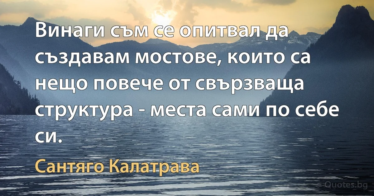 Винаги съм се опитвал да създавам мостове, които са нещо повече от свързваща структура - места сами по себе си. (Сантяго Калатрава)