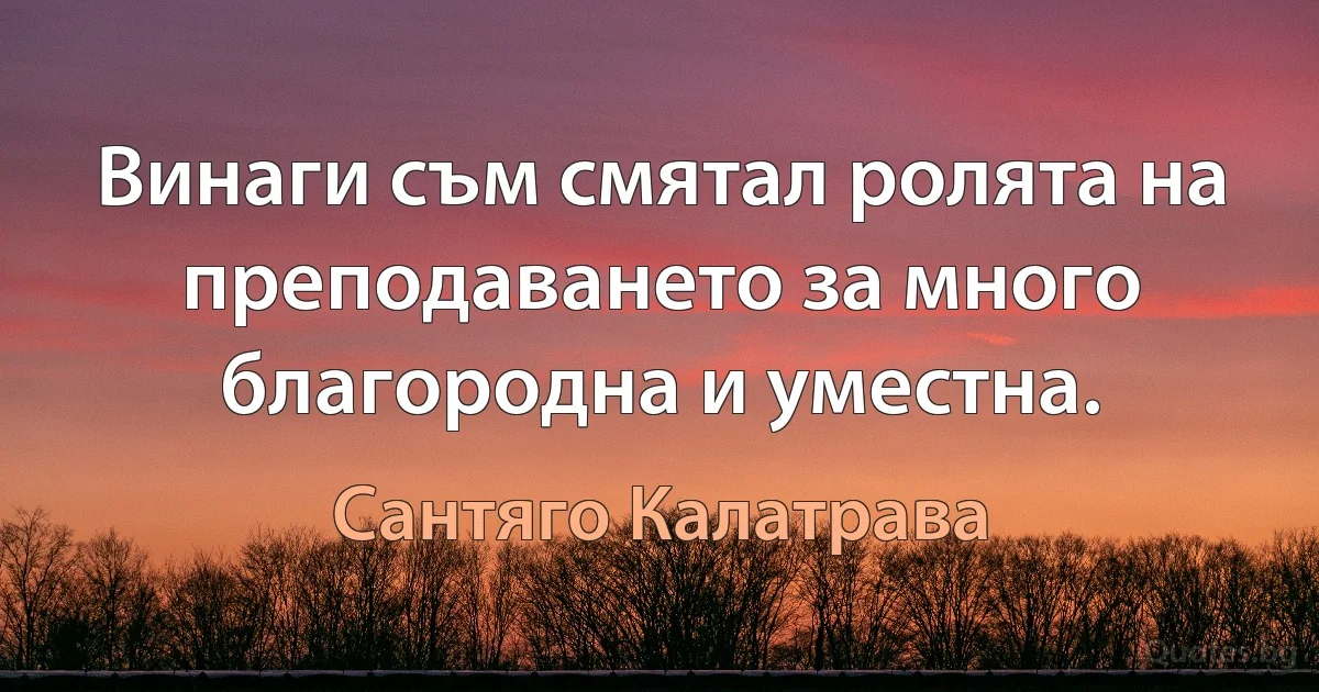 Винаги съм смятал ролята на преподаването за много благородна и уместна. (Сантяго Калатрава)