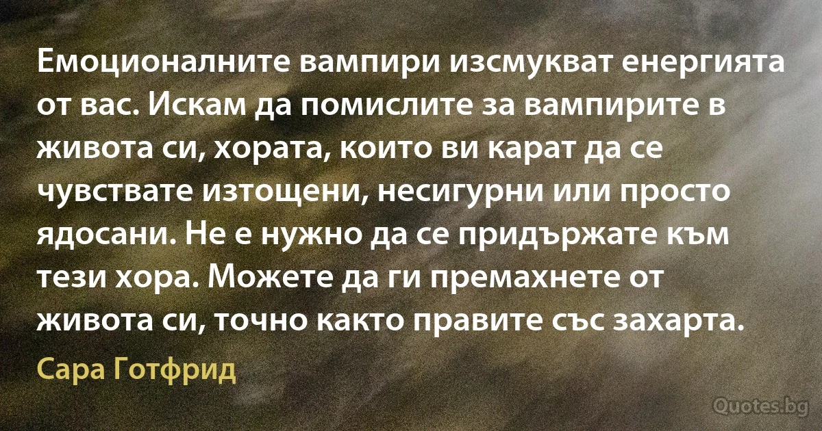 Емоционалните вампири изсмукват енергията от вас. Искам да помислите за вампирите в живота си, хората, които ви карат да се чувствате изтощени, несигурни или просто ядосани. Не е нужно да се придържате към тези хора. Можете да ги премахнете от живота си, точно както правите със захарта. (Сара Готфрид)