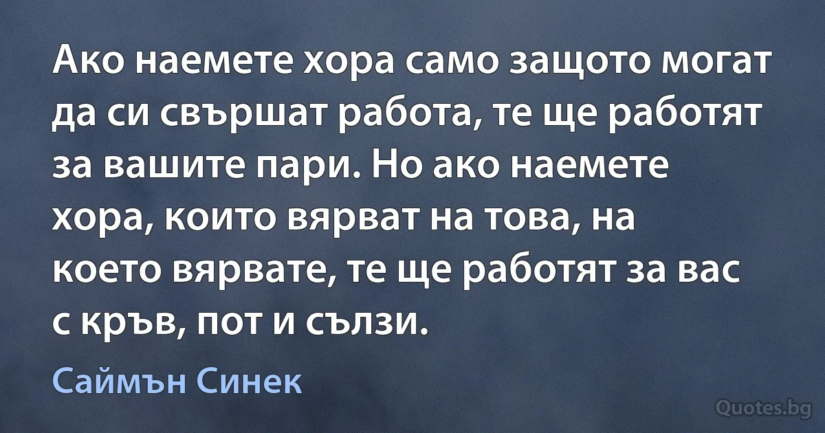 Ако наемете хора само защото могат да си свършат работа, те ще работят за вашите пари. Но ако наемете хора, които вярват на това, на което вярвате, те ще работят за вас с кръв, пот и сълзи. (Саймън Синек)