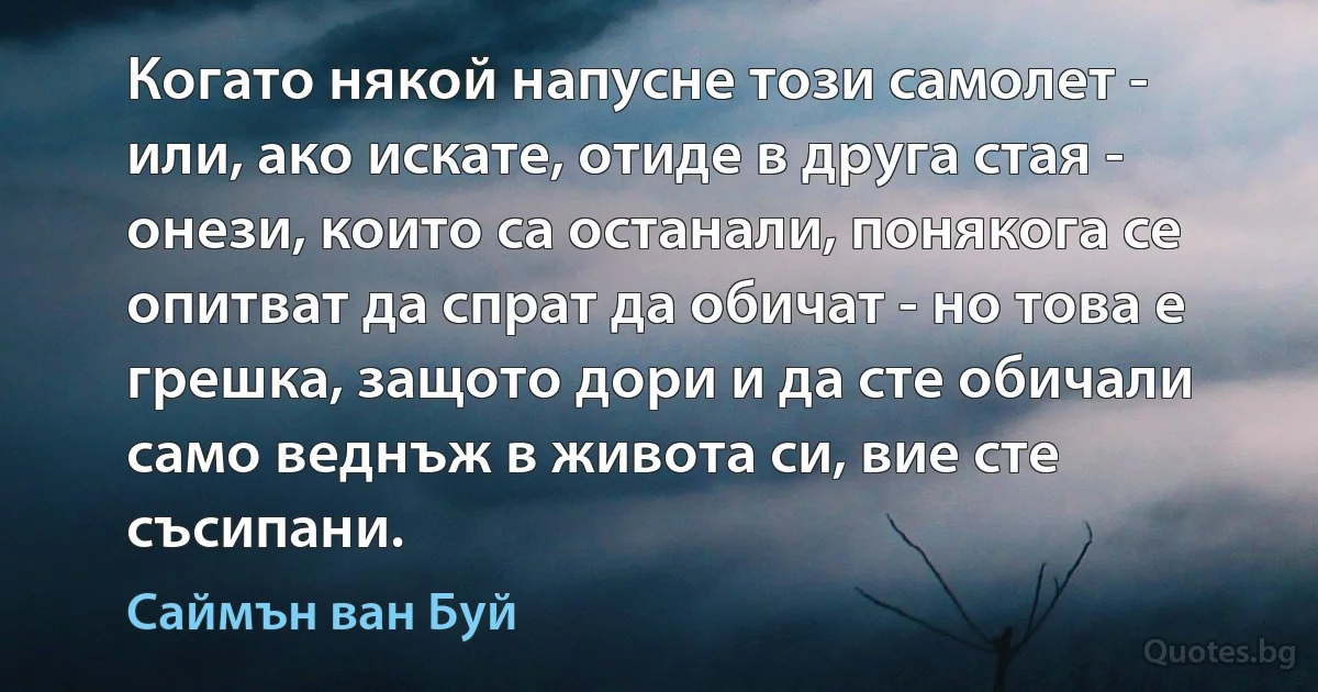 Когато някой напусне този самолет - или, ако искате, отиде в друга стая - онези, които са останали, понякога се опитват да спрат да обичат - но това е грешка, защото дори и да сте обичали само веднъж в живота си, вие сте съсипани. (Саймън ван Буй)