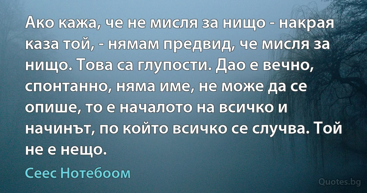 Ако кажа, че не мисля за нищо - накрая каза той, - нямам предвид, че мисля за нищо. Това са глупости. Дао е вечно, спонтанно, няма име, не може да се опише, то е началото на всичко и начинът, по който всичко се случва. Той не е нещо. (Сеес Нотебоом)