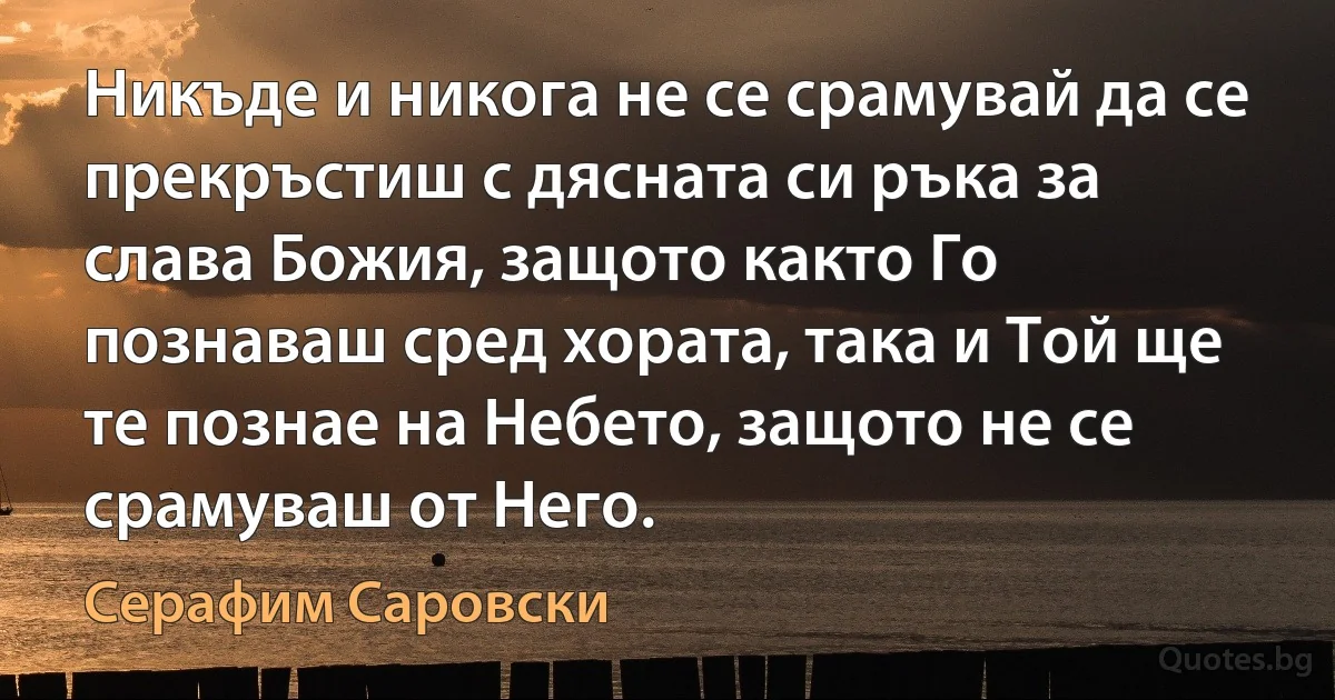 Никъде и никога не се срамувай да се прекръстиш с дясната си ръка за слава Божия, защото както Го познаваш сред хората, така и Той ще те познае на Небето, защото не се срамуваш от Него. (Серафим Саровски)