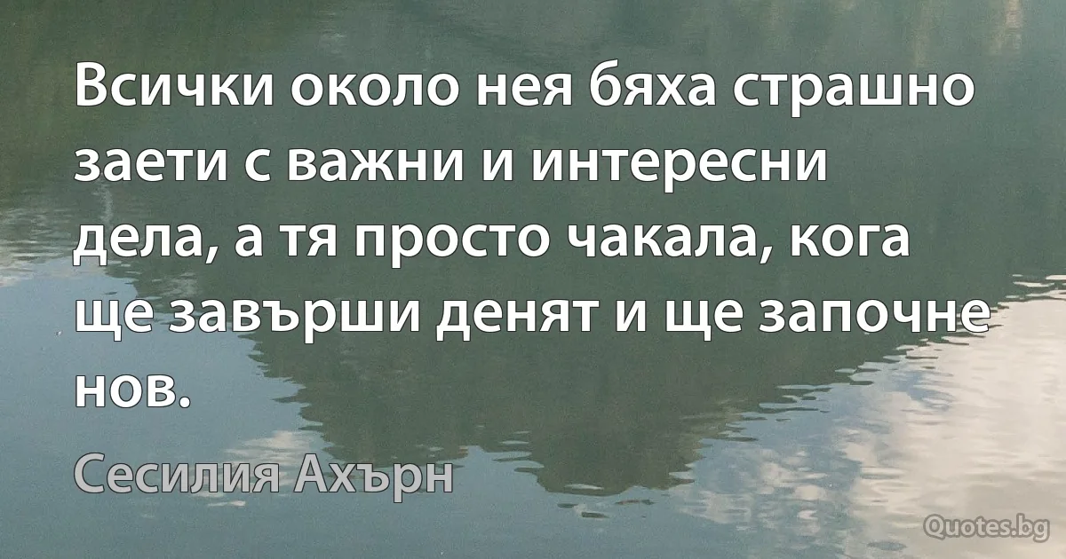 Всички около нея бяха страшно заети с важни и интересни дела, а тя просто чакала, кога ще завърши денят и ще започне нов. (Сесилия Ахърн)