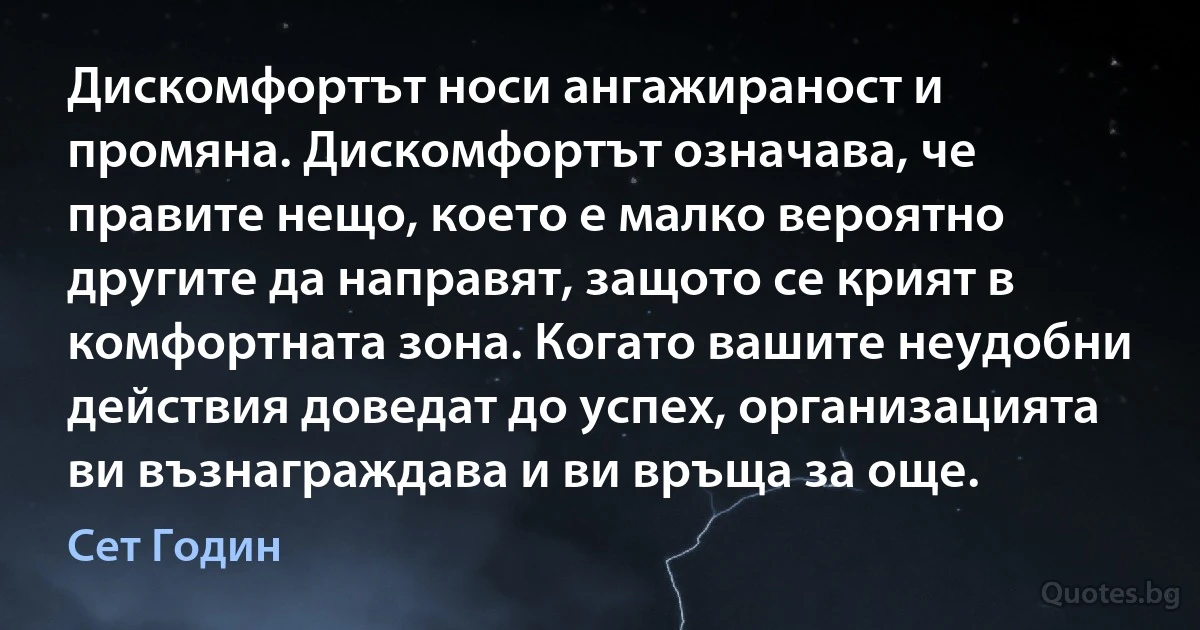 Дискомфортът носи ангажираност и промяна. Дискомфортът означава, че правите нещо, което е малко вероятно другите да направят, защото се крият в комфортната зона. Когато вашите неудобни действия доведат до успех, организацията ви възнаграждава и ви връща за още. (Сет Годин)