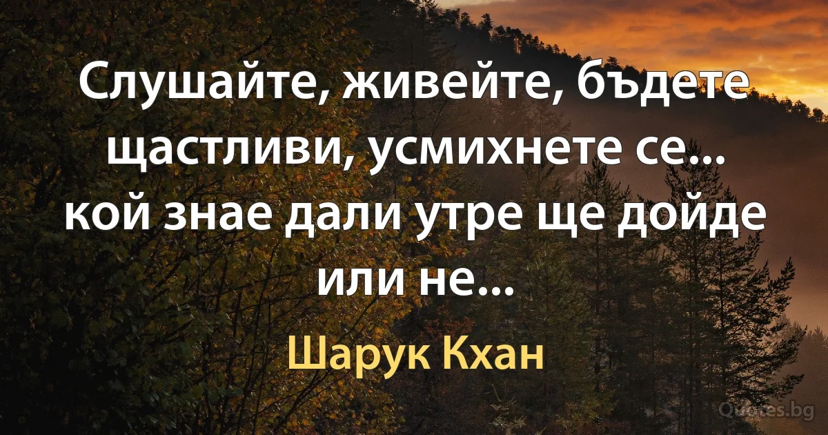 Слушайте, живейте, бъдете щастливи, усмихнете се... кой знае дали утре ще дойде или не... (Шарук Кхан)