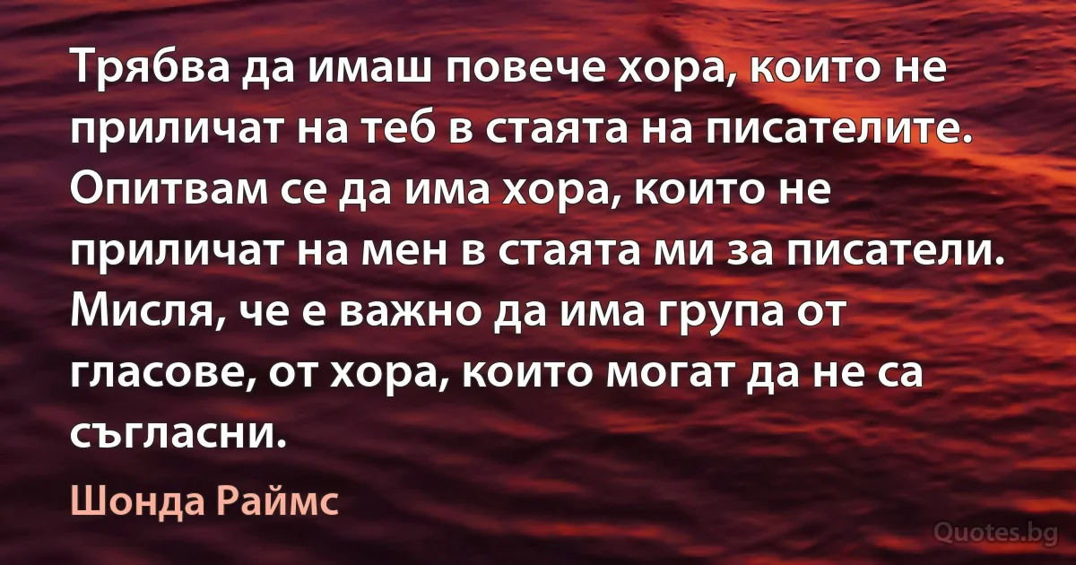 Трябва да имаш повече хора, които не приличат на теб в стаята на писателите. Опитвам се да има хора, които не приличат на мен в стаята ми за писатели. Мисля, че е важно да има група от гласове, от хора, които могат да не са съгласни. (Шонда Раймс)