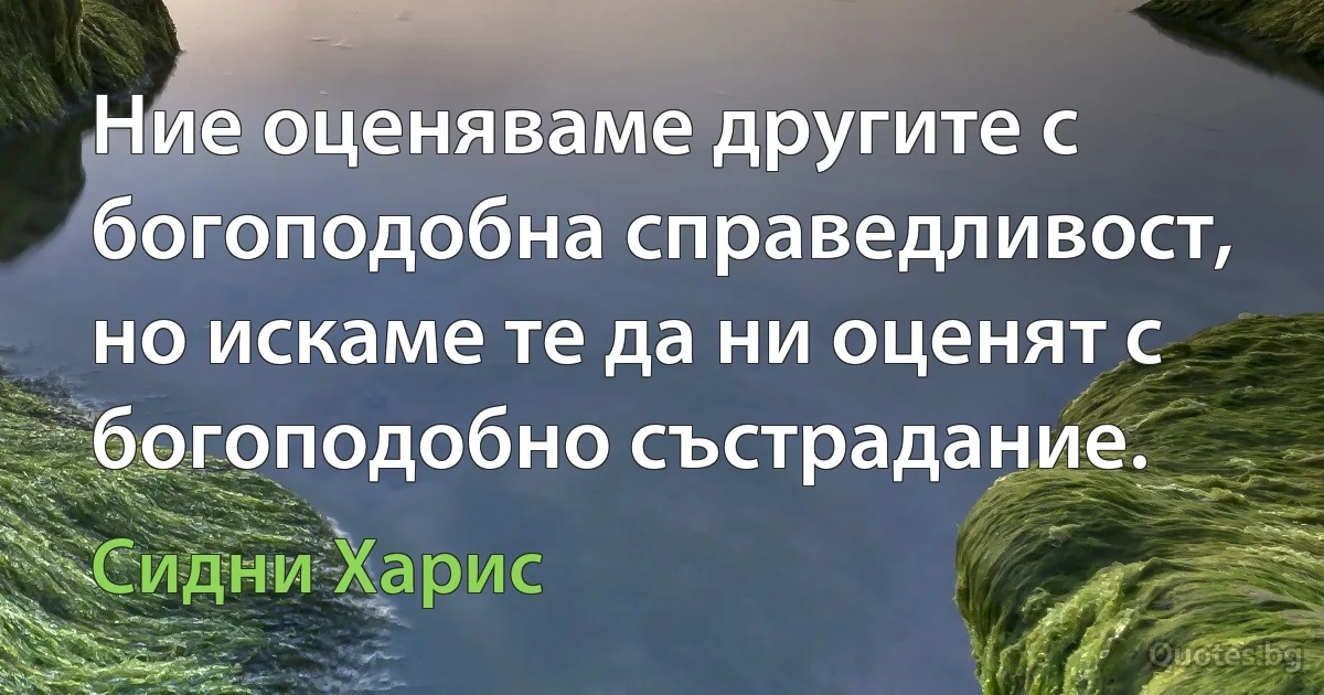 Ние оценяваме другите с богоподобна справедливост, но искаме те да ни оценят с богоподобно състрадание. (Сидни Харис)