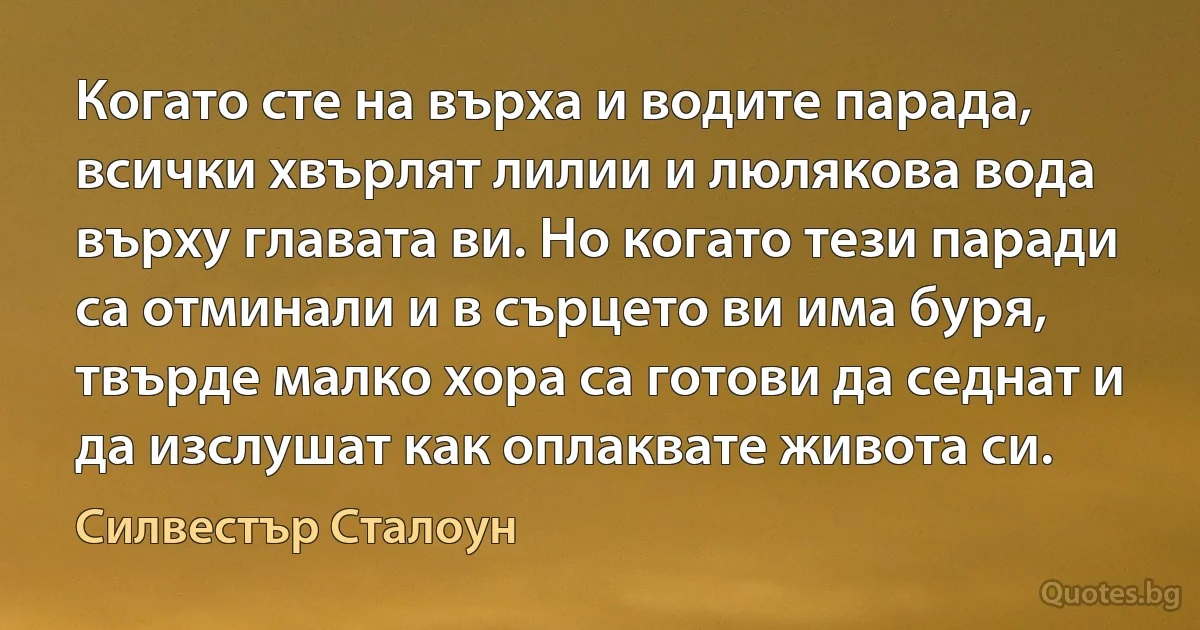 Когато сте на върха и водите парада, всички хвърлят лилии и люлякова вода върху главата ви. Но когато тези паради са отминали и в сърцето ви има буря, твърде малко хора са готови да седнат и да изслушат как оплаквате живота си. (Силвестър Сталоун)