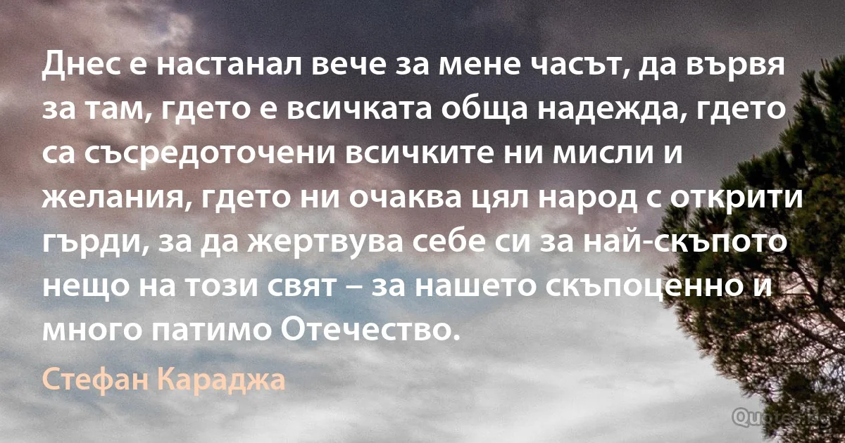 Днес е настанал вече за мене часът, да вървя за там, гдето е всичката обща надежда, гдето са съсредоточени всичките ни мисли и желания, гдето ни очаква цял народ с открити гърди, за да жертвува себе си за най-скъпото нещо на този свят – за нашето скъпоценно и много патимо Отечество. (Стефан Караджа)