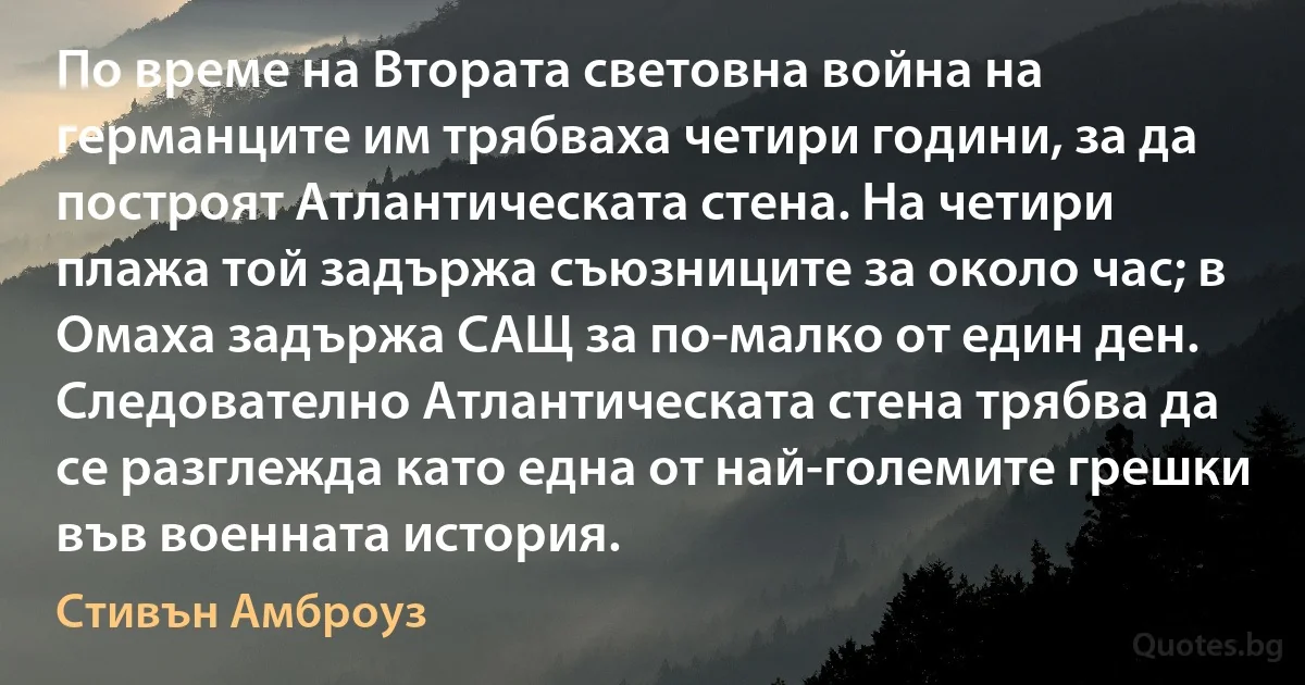 По време на Втората световна война на германците им трябваха четири години, за да построят Атлантическата стена. На четири плажа той задържа съюзниците за около час; в Омаха задържа САЩ за по-малко от един ден. Следователно Атлантическата стена трябва да се разглежда като една от най-големите грешки във военната история. (Стивън Амброуз)