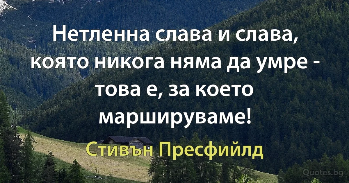 Нетленна слава и слава, която никога няма да умре - това е, за което маршируваме! (Стивън Пресфийлд)