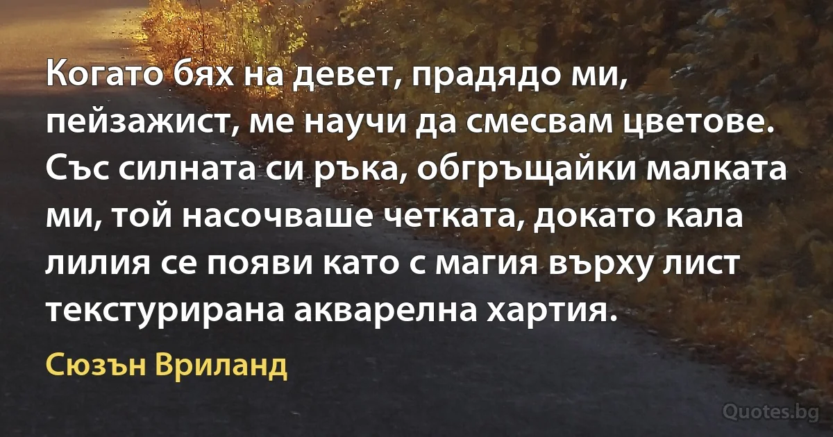 Когато бях на девет, прадядо ми, пейзажист, ме научи да смесвам цветове. Със силната си ръка, обгръщайки малката ми, той насочваше четката, докато кала лилия се появи като с магия върху лист текстурирана акварелна хартия. (Сюзън Вриланд)