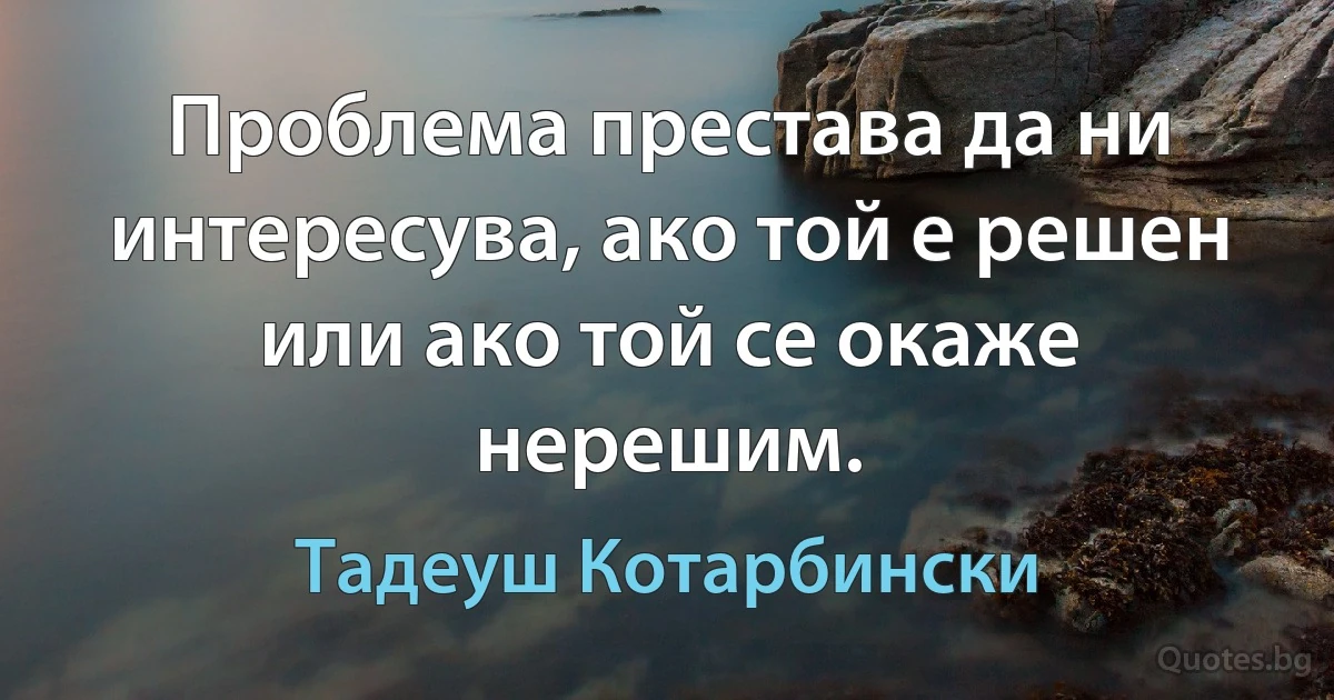 Проблема престава да ни интересува, ако той е решен или ако той се окаже нерешим. (Тадеуш Котарбински)