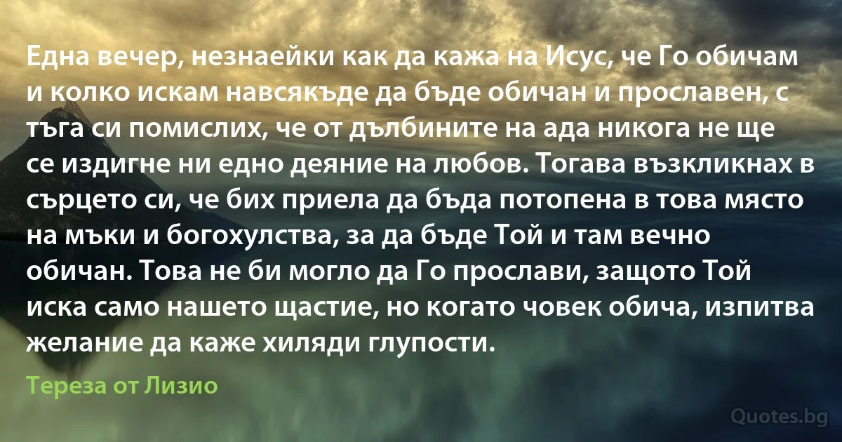 Една вечер, незнаейки как да кажа на Исус, че Го обичам и колко искам навсякъде да бъде обичан и прославен, с тъга си помислих, че от дълбините на ада никога не ще се издигне ни едно деяние на любов. Тогава възкликнах в сърцето си, че бих приела да бъда потопена в това място на мъки и богохулства, за да бъде Той и там вечно обичан. Това не би могло да Го прослави, защото Той иска само нашето щастие, но когато човек обича, изпитва желание да каже хиляди глупости. (Тереза от Лизио)