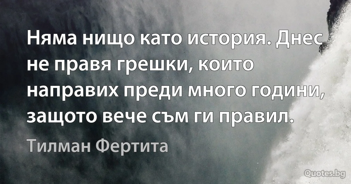 Няма нищо като история. Днес не правя грешки, които направих преди много години, защото вече съм ги правил. (Тилман Фертита)