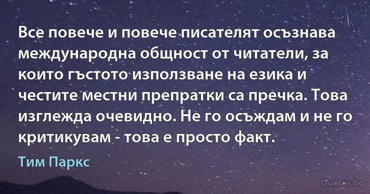 Все повече и повече писателят осъзнава международна общност от читатели, за които гъстото използване на езика и честите местни препратки са пречка. Това изглежда очевидно. Не го осъждам и не го критикувам - това е просто факт. (Тим Паркс)