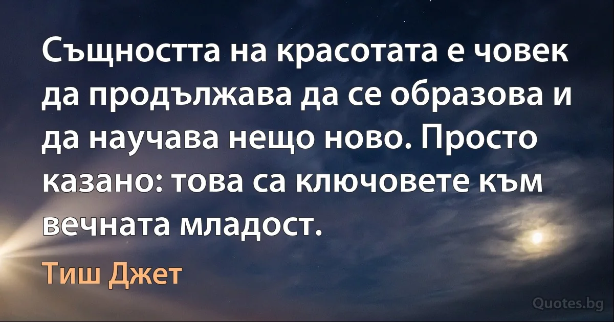 Същността на красотата е човек да продължава да се образова и да научава нещо ново. Просто казано: това са ключовете към вечната младост. (Тиш Джет)