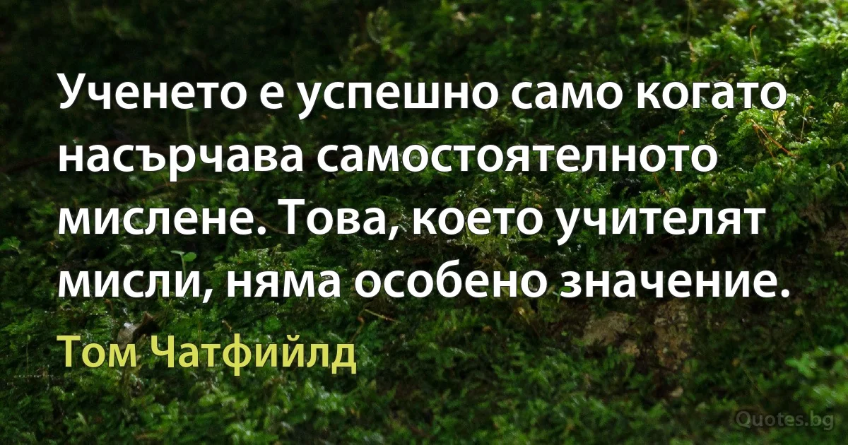 Ученето е успешно само когато насърчава самостоятелното мислене. Това, което учителят мисли, няма особено значение. (Том Чатфийлд)