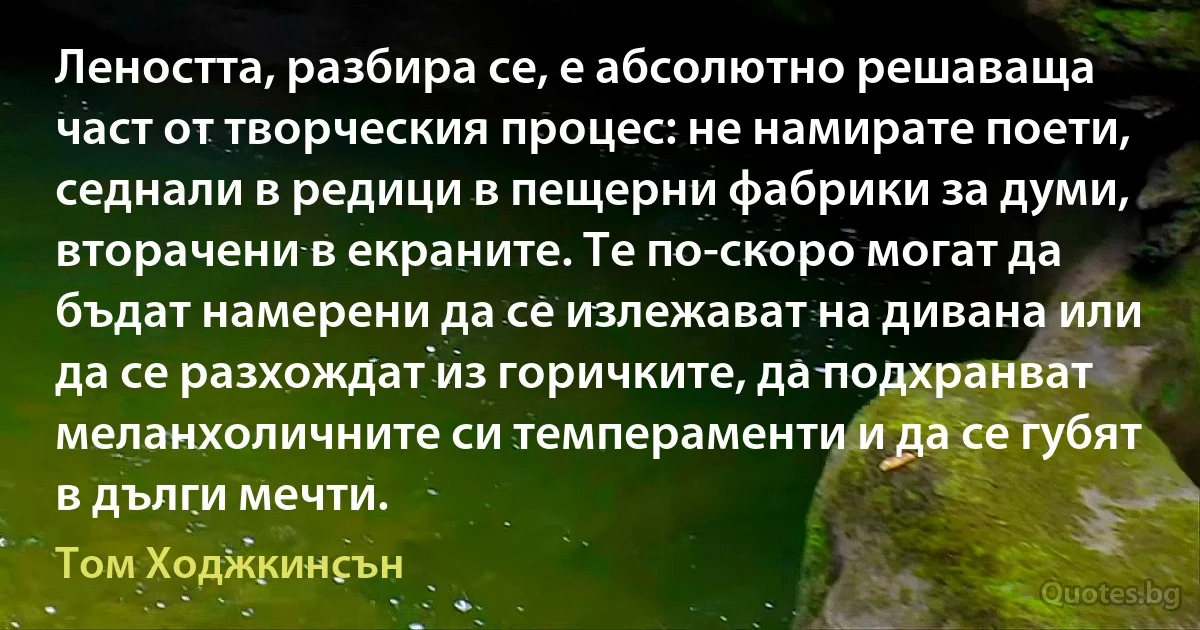 Леността, разбира се, е абсолютно решаваща част от творческия процес: не намирате поети, седнали в редици в пещерни фабрики за думи, вторачени в екраните. Те по-скоро могат да бъдат намерени да се излежават на дивана или да се разхождат из горичките, да подхранват меланхоличните си темпераменти и да се губят в дълги мечти. (Том Ходжкинсън)