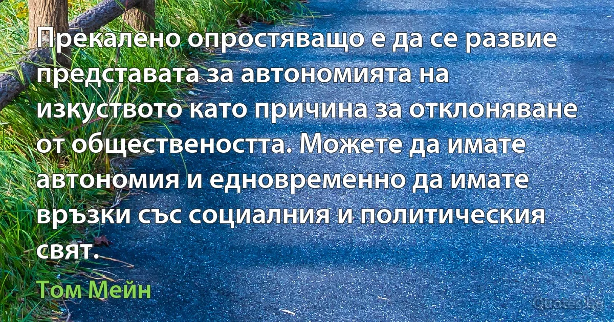 Прекалено опростяващо е да се развие представата за автономията на изкуството като причина за отклоняване от обществеността. Можете да имате автономия и едновременно да имате връзки със социалния и политическия свят. (Том Мейн)