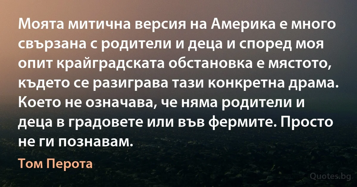 Моята митична версия на Америка е много свързана с родители и деца и според моя опит крайградската обстановка е мястото, където се разиграва тази конкретна драма. Което не означава, че няма родители и деца в градовете или във фермите. Просто не ги познавам. (Том Перота)