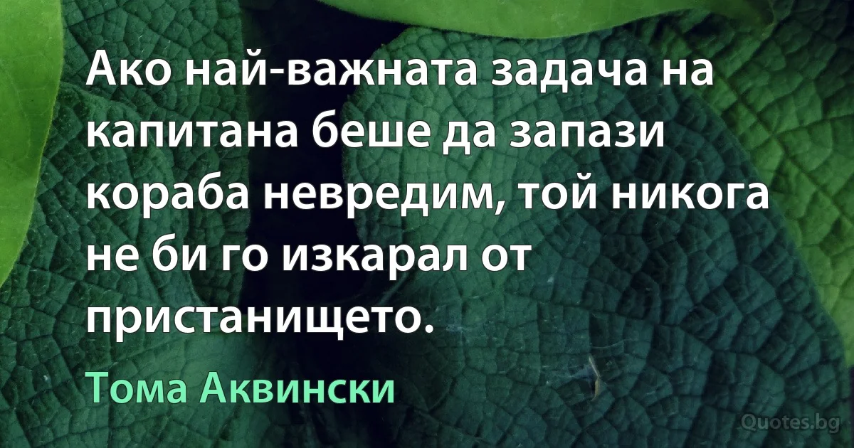 Ако най-важната задача на капитана беше да запази кораба невредим, той никога не би го изкарал от пристанището. (Тома Аквински)